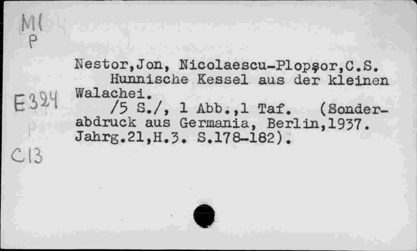 ﻿ESâH
Cß
Nestor,Jon, Nicolaescu-Plopçor,C.S.
Hunnische Kessel aus der kielnen Walachei.
/5 S./, 1 Abb.,1 Taf. (Sonderabdruck aus Germania, Berlin,1957. Jahrg.21,H.5. S.178-182).